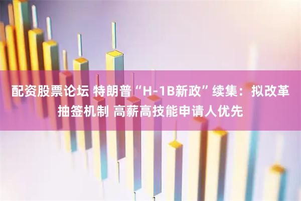 配资股票论坛 特朗普“H-1B新政”续集：拟改革抽签机制 高薪高技能申请人优先