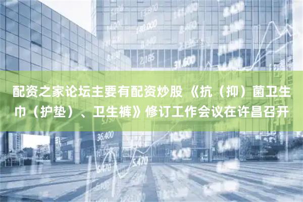 配资之家论坛主要有配资炒股 《抗（抑）菌卫生巾（护垫）、卫生裤》修订工作会议在许昌召开