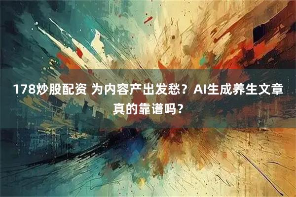 178炒股配资 为内容产出发愁？AI生成养生文章真的靠谱吗？