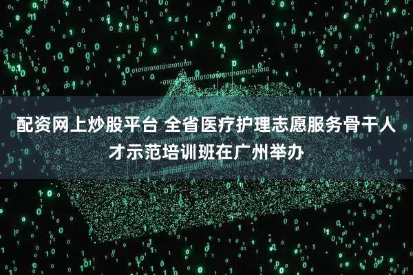 配资网上炒股平台 全省医疗护理志愿服务骨干人才示范培训班在广州举办